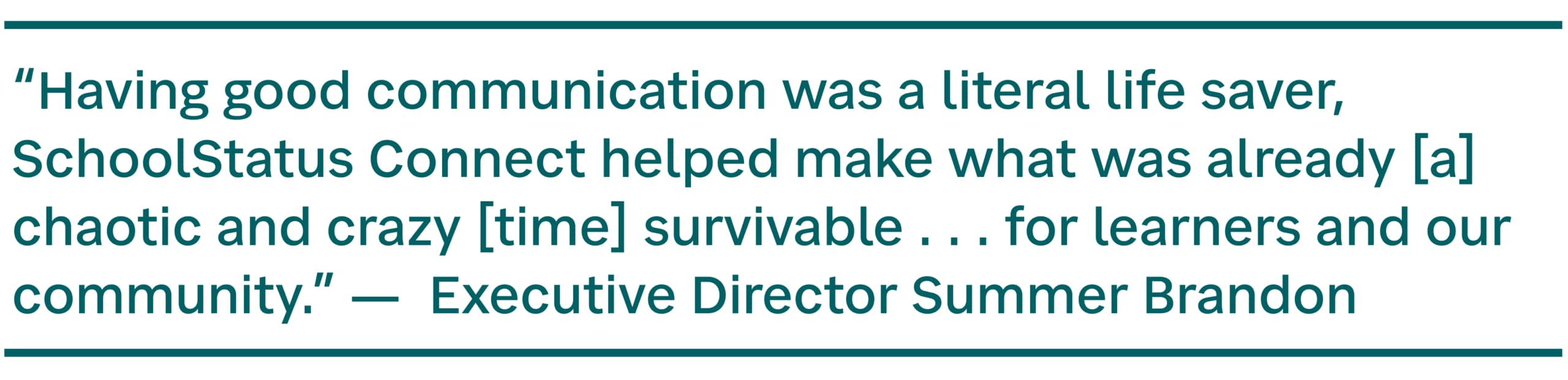 Pull quote: “Having good communication was a literal life saver, SchoolStatus Connect helped make what was already [a] chaotic and crazy [time] survivable . . . for learners and our community.” - Executive Director Summer Brandon